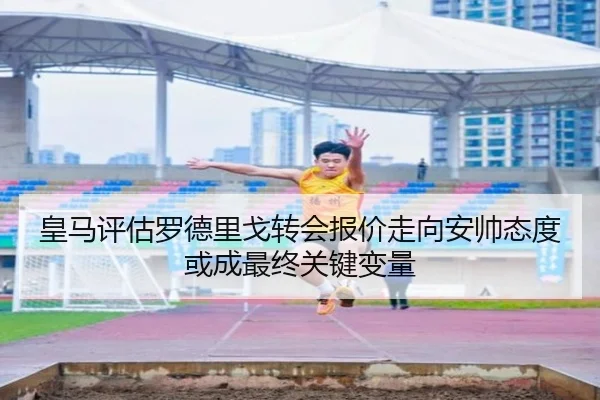 皇马评估罗德里戈转会报价走向安帅态度或成最终关键变量