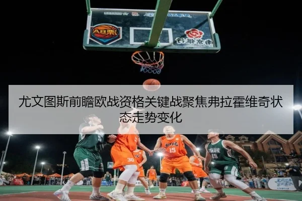 尤文图斯前瞻欧战资格关键战聚焦弗拉霍维奇状态走势变化