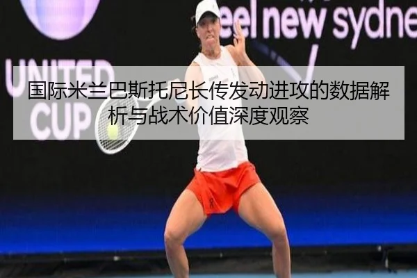 国际米兰巴斯托尼长传发动进攻的数据解析与战术价值深度观察