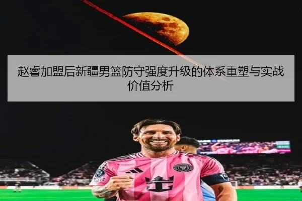 赵睿加盟后新疆男篮防守强度升级的体系重塑与实战价值分析