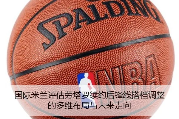 国际米兰评估劳塔罗续约后锋线搭档调整的多维布局与未来走向